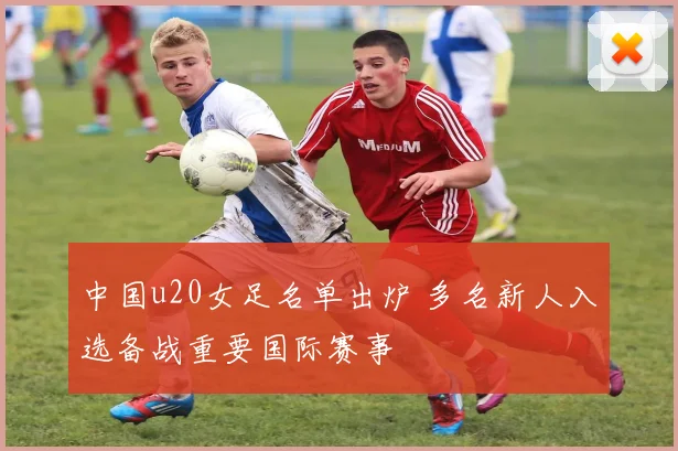 中国u20女足名单出炉 多名新人入选备战重要国际赛事