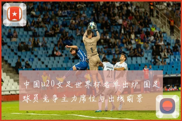 中国u20女足世界杯名单出炉 国足球员竞争主力席位与出线前景