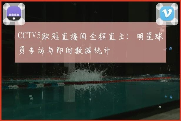 CCTV5欧冠直播间全程直击：明星球员专访与即时数据统计