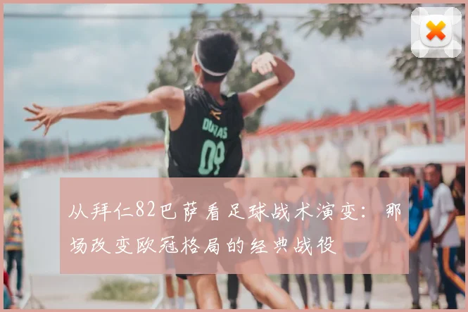 从拜仁82巴萨看足球战术演变：那场改变欧冠格局的经典战役