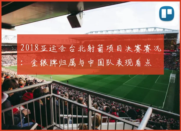 2018亚运会台北射箭项目决赛赛况：金银牌归属与中国队表现看点