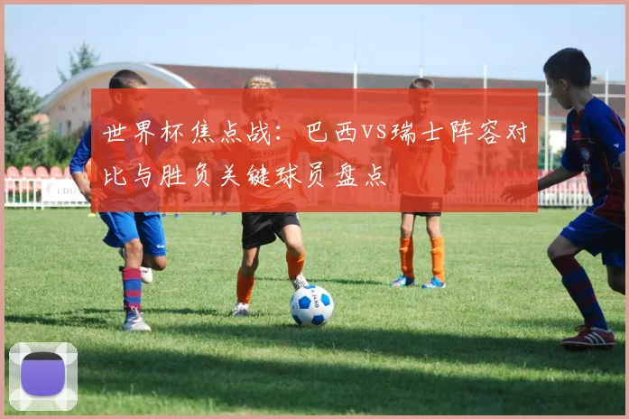 世界杯焦点战：巴西vs瑞士阵容对比与胜负关键球员盘点