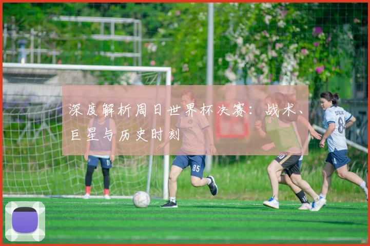 深度解析周日世界杯决赛:战术、巨星与历史时刻