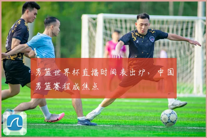 男篮世界杯直播时间表出炉,中国男篮赛程成焦点