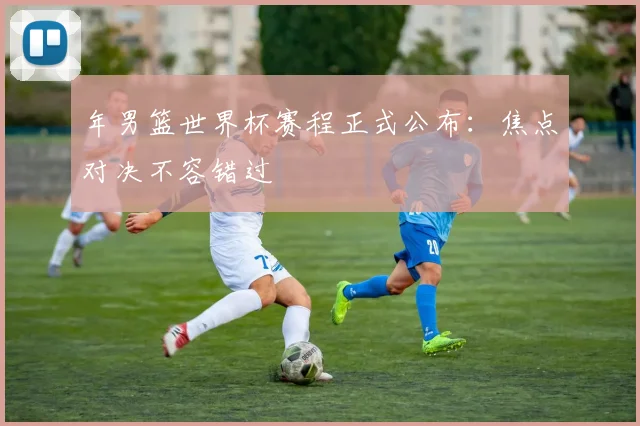 年男篮世界杯赛程正式公布：焦点对决不容错过