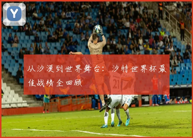 从沙漠到世界舞台：沙特世界杯最佳战绩全回顾
