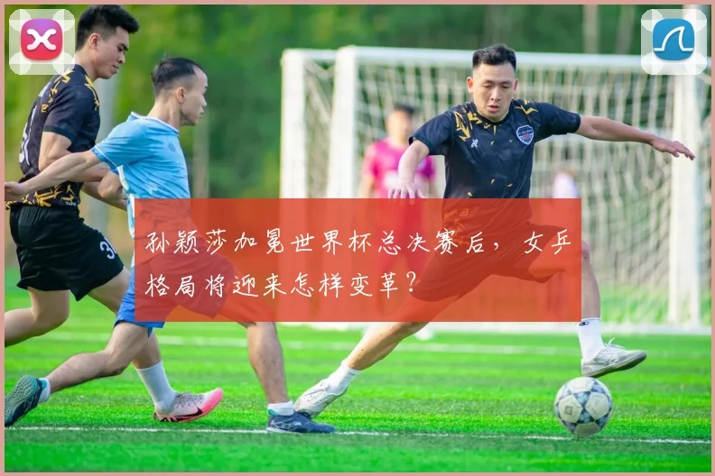 孙颖莎加冕世界杯总决赛后,女乒格局将迎来怎样变革?