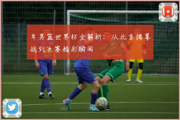 年男篮世界杯全解析：从北京揭幕战到决赛精彩瞬间