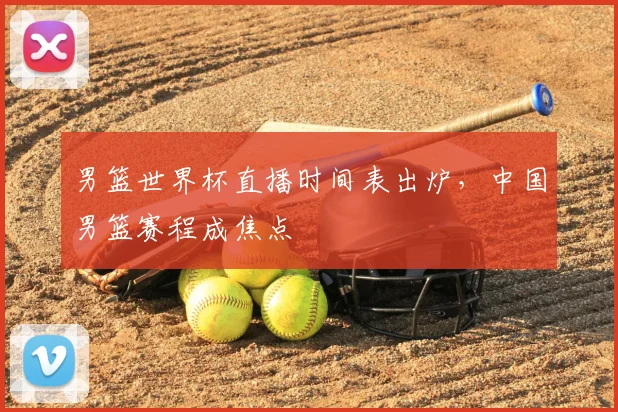 男篮世界杯直播时间表出炉,中国男篮赛程成焦点