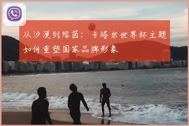 从沙漠到绿茵：卡塔尔世界杯主题如何重塑国家品牌形象