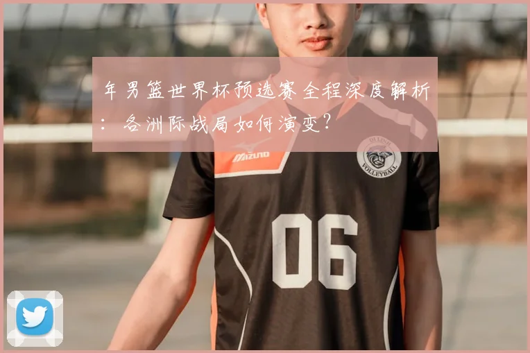 年男篮世界杯预选赛全程深度解析：各洲际战局如何演变？