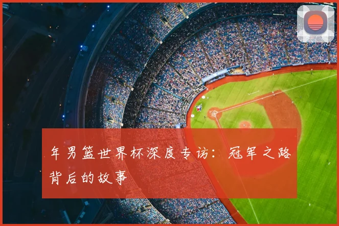 年男篮世界杯深度专访：冠军之路背后的故事