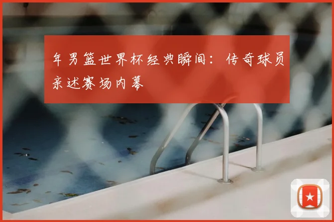 年男篮世界杯经典瞬间：传奇球员亲述赛场内幕