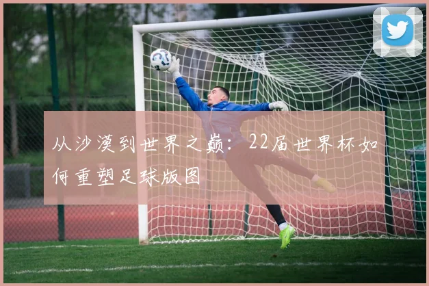从沙漠到世界之巅：22届世界杯如何重塑足球版图